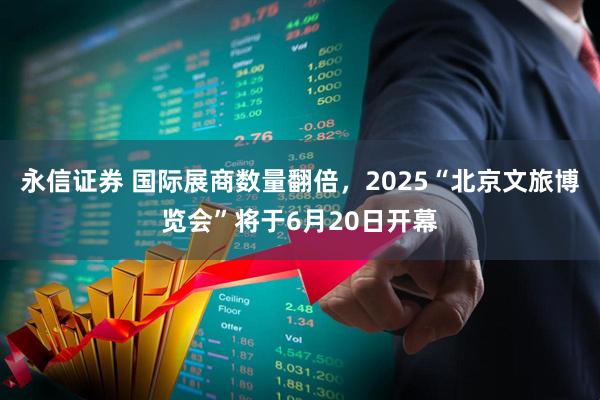 永信证券 国际展商数量翻倍，2025“北京文旅博览会”将于6月20日开幕