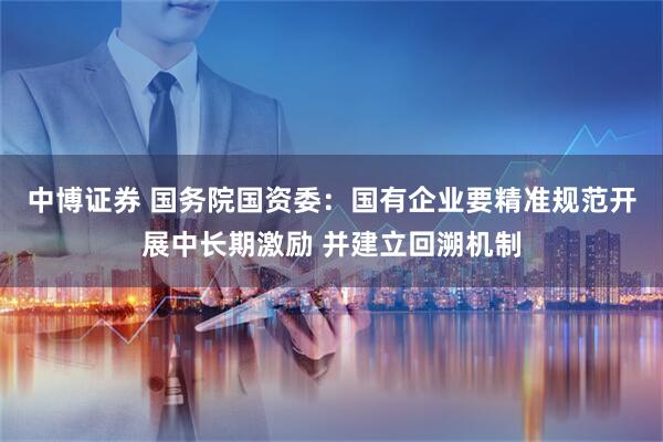 中博证券 国务院国资委：国有企业要精准规范开展中长期激励 并建立回溯机制