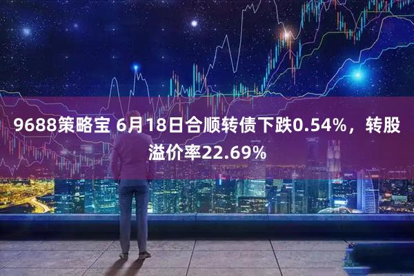 9688策略宝 6月18日合顺转债下跌0.54%，转股溢价率22.69%