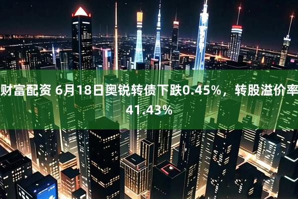财富配资 6月18日奥锐转债下跌0.45%，转股溢价率41.43%