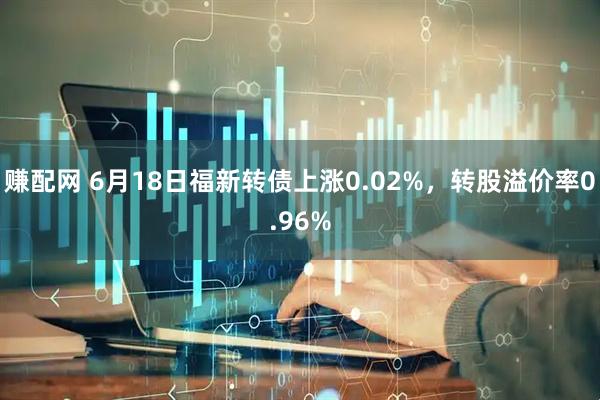 赚配网 6月18日福新转债上涨0.02%，转股溢价率0.96%