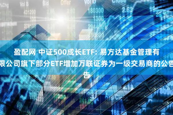 盈配网 中证500成长ETF: 易方达基金管理有限公司旗下部分ETF增加万联证券为一级交易商的公告