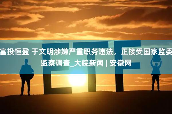 富投恒盈 于文明涉嫌严重职务违法，正接受国家监委监察调查_大皖新闻 | 安徽网
