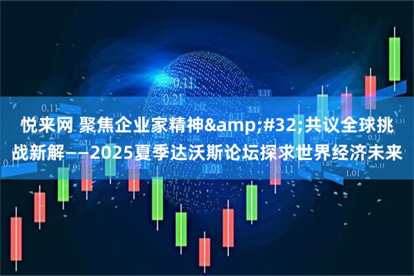 悦来网 聚焦企业家精神&#32;共议全球挑战新解——2025夏季达沃斯论坛探求世界经济未来