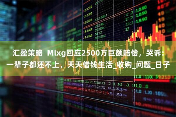 汇盈策略  Mlxg回应2500万巨额赔偿，哭诉：一辈子都还不上，天天借钱生活_收购_问题_日子