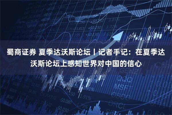 蜀商证券 夏季达沃斯论坛丨记者手记：在夏季达沃斯论坛上感知世界对中国的信心
