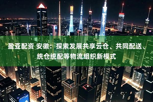 盈亚配资 安徽：探索发展共享云仓、共同配送、统仓统配等物流组织新模式