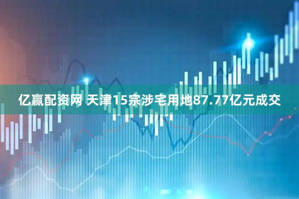 亿赢配资网 天津15宗涉宅用地87.77亿元成交