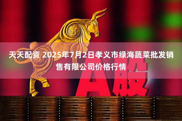 天天配资 2025年7月2日孝义市绿海蔬菜批发销售有限公司价格行情