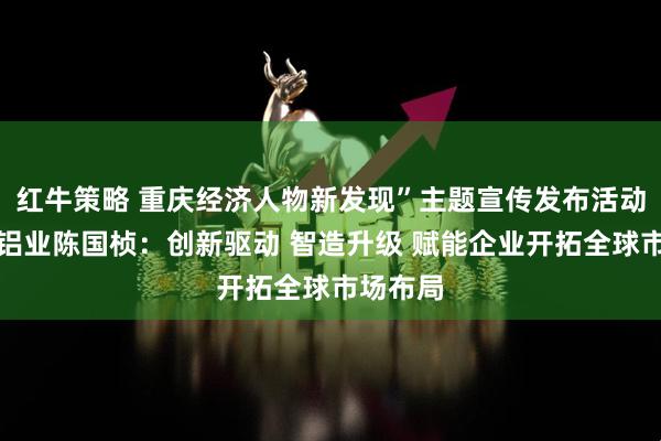 红牛策略 重庆经济人物新发现”主题宣传发布活动丨华峰铝业陈国桢：创新驱动 智造升级 赋能企业开拓全球市场布局