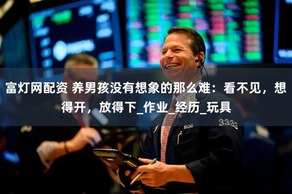 富灯网配资 养男孩没有想象的那么难：看不见，想得开，放得下_作业_经历_玩具