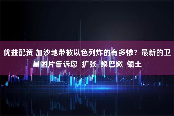 优益配资 加沙地带被以色列炸的有多惨？最新的卫星图片告诉您_扩张_黎巴嫩_领土