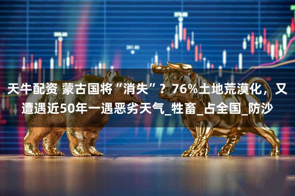 天牛配资 蒙古国将“消失”？76%土地荒漠化，又遭遇近50年一遇恶劣天气_牲畜_占全国_防沙