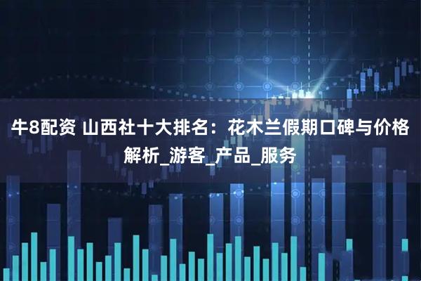 牛8配资 山西社十大排名：花木兰假期口碑与价格解析_游客_产品_服务