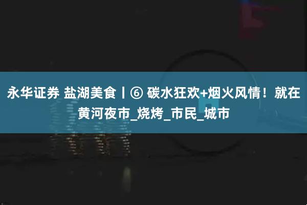 永华证券 盐湖美食丨⑥ 碳水狂欢+烟火风情！就在黄河夜市_烧烤_市民_城市