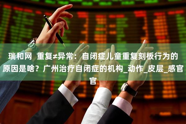 瑞和网  重复≠异常：自闭症儿童重复刻板行为的原因是啥？广州治疗自闭症的机构_动作_皮层_感官