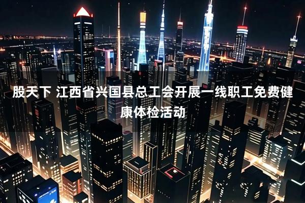 股天下 江西省兴国县总工会开展一线职工免费健康体检活动