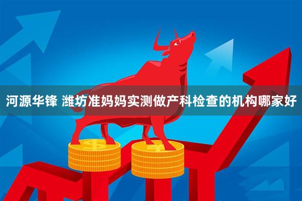 河源华锋 潍坊准妈妈实测做产科检查的机构哪家好