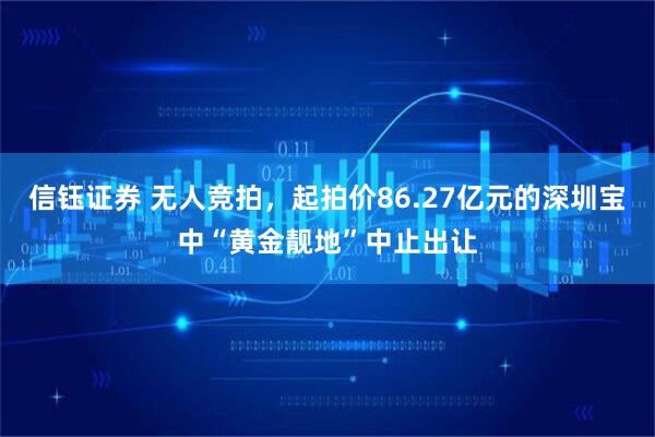 信钰证券 无人竞拍，起拍价86.27亿元的深圳宝中“黄金靓地”中止出让