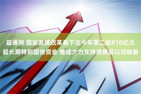 益通网 国家发展改革委下达今年第二批810亿元超长期特别国债资金 继续大力支持消费品以旧换新