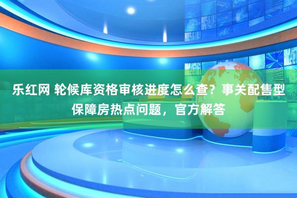 乐红网 轮候库资格审核进度怎么查？事关配售型保障房热点问题，官方解答