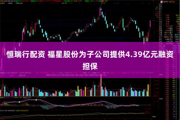 恒瑞行配资 福星股份为子公司提供4.39亿元融资担保