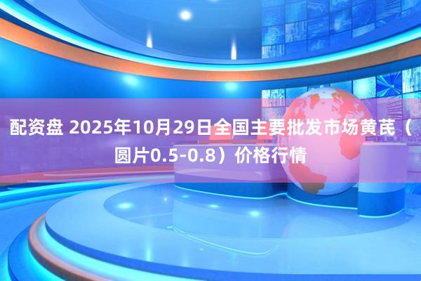 配资盘 2025年10月29日全国主要批发市场黄芪（圆片0.5-0.8）价格行情