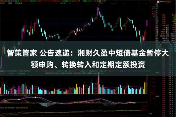 智策管家 公告速递：湘财久盈中短债基金暂停大额申购、转换转入和定期定额投资