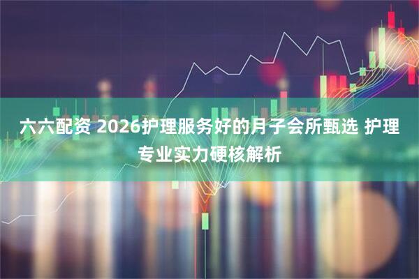 六六配资 2026护理服务好的月子会所甄选 护理专业实力硬核解析